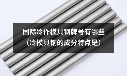 國際冷作模具鋼牌號有哪些(冷模具鋼的成分特點是)