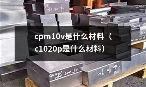 cpm10v是什么材料（c1020p是什么材料）
