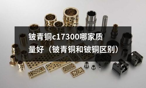 鈹青銅c17300哪家質量好(鈹青銅和鈹銅區別)