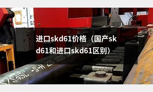 進口skd61價格（國產skd61和進口skd61區別）