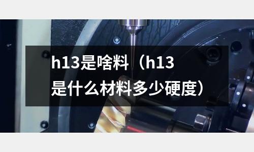 h13是啥料（h13是什么材料多少硬度）