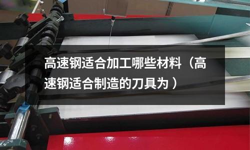 高速鋼適合加工哪些材料（高速鋼適合制造的刀具為 ）