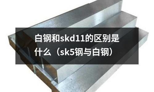 白鋼和skd11的區別是什么(sk5鋼與白鋼)
