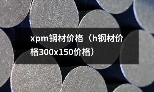 xpm鋼材價(jià)格(h鋼材價(jià)格300x150價(jià)格)