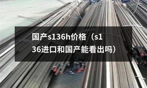 國產s136h價格（s136進口和國產能看出嗎）