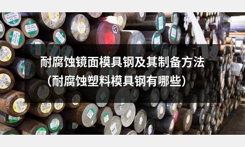 耐腐蝕鏡面模具鋼及其制備方法(耐腐蝕塑料模具鋼有哪些)