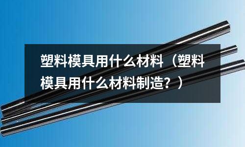 塑料模具用什么材料（塑料模具用什么材料制造？）