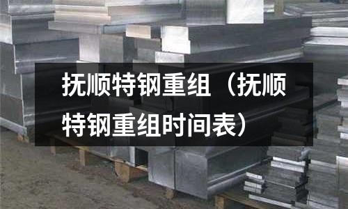 撫順特鋼重組(撫順特鋼重組時(shí)間表)