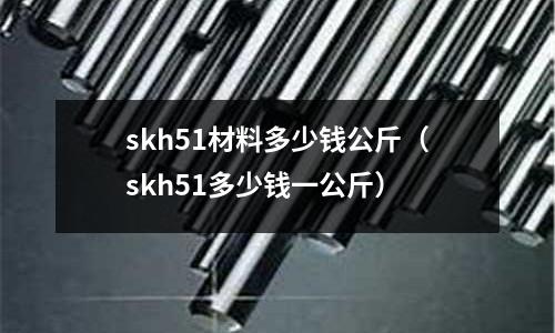 skh51材料多少錢公斤（skh51多少錢一公斤）