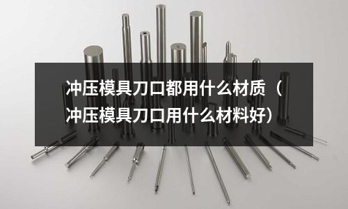 沖壓模具刀口都用什么材質(zhì)（沖壓模具刀口用什么材料好）