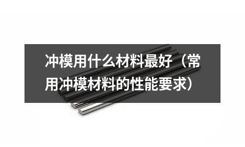 沖模用什么材料最好（常用沖模材料的性能要求）