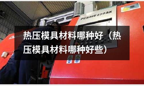 熱壓模具材料哪種好（熱壓模具材料哪種好些）