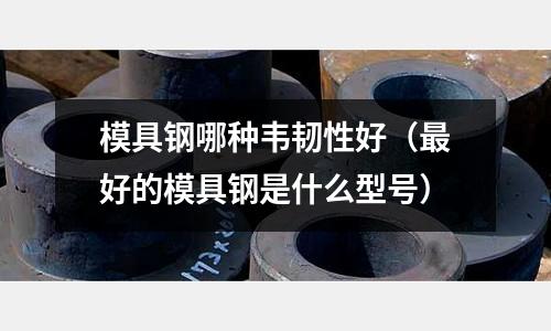 模具鋼哪種韋韌性好（最好的模具鋼是什么型號）