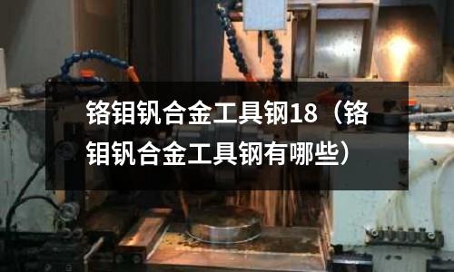 鉻鉬釩合金工具鋼18（鉻鉬釩合金工具鋼有哪些）