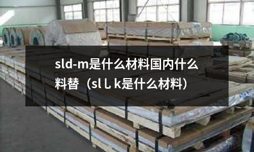 sld-m是什么材料國內什么料替(sl乚k是什么材料)
