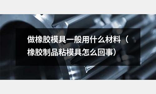 做橡膠模具一般用什么材料(橡膠制品粘模具怎么回事)
