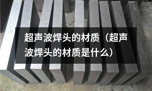 超聲波焊頭的材質(zhì)(超聲波焊頭的材質(zhì)是什么)