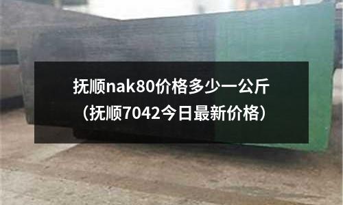 撫順nak80價格多少一公斤（撫順7042今日最新價格）