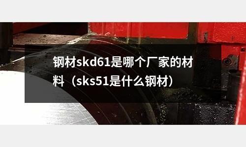 鋼材skd61是哪個(gè)廠家的材料（sks51是什么鋼材）