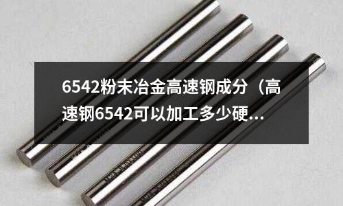 6542粉末冶金高速鋼成分（高速鋼6542可以加工多少硬度）