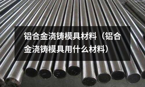 鋁合金澆鑄模具材料（鋁合金澆鑄模具用什么材料）