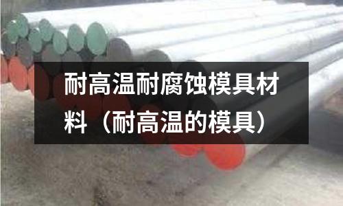 耐高溫耐腐蝕模具材料（耐高溫的模具）
