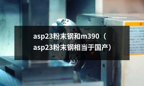 asp23粉末鋼和m390（asp23粉末鋼相當(dāng)于國(guó)產(chǎn)）