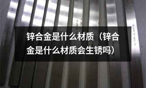 鋅合金是什么材質(鋅合金是什么材質會生銹嗎)