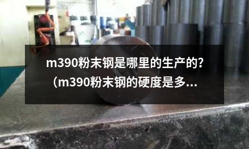 m390粉末鋼是哪里的生產的?(m390粉末鋼的硬度是多少)