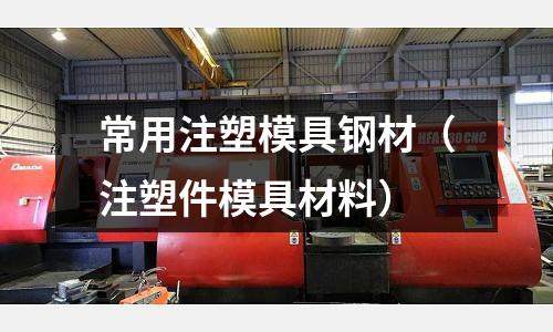 常用注塑模具鋼材（注塑件模具材料）