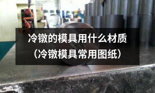 冷鐓的模具用什么材質（冷鐓模具常用圖紙）