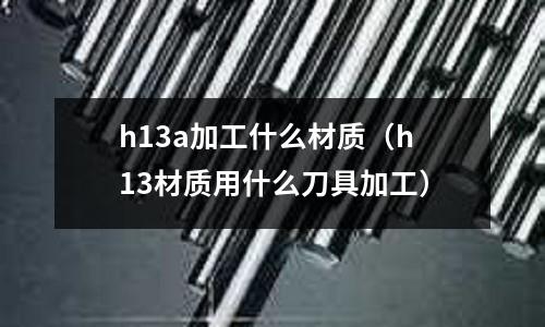 h13a加工什么材質(zhì)(h13材質(zhì)用什么刀具加工)