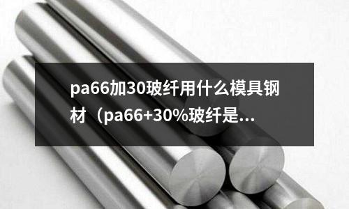 pa66加30玻纖用什么模具鋼材(pa66+30%玻纖是什么材料)