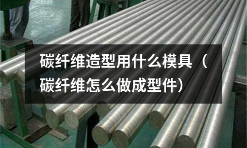 碳纖維造型用什么模具（碳纖維怎么做成型件）