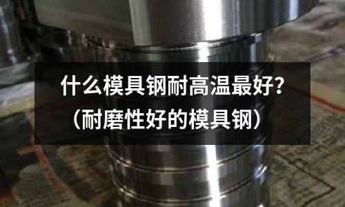 什么模具鋼耐高溫最好？（耐磨性好的模具鋼）