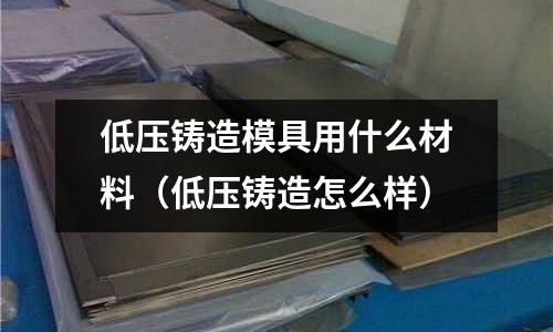 低壓鑄造模具用什么材料(低壓鑄造怎么樣)
