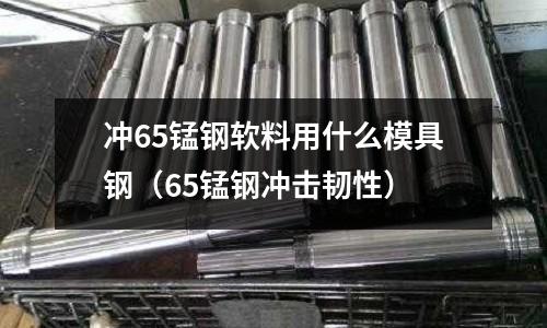 沖65錳鋼軟料用什么模具鋼(65錳鋼沖擊韌性)