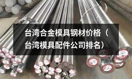 臺灣合金模具鋼材價格（臺灣模具配件公司排名）