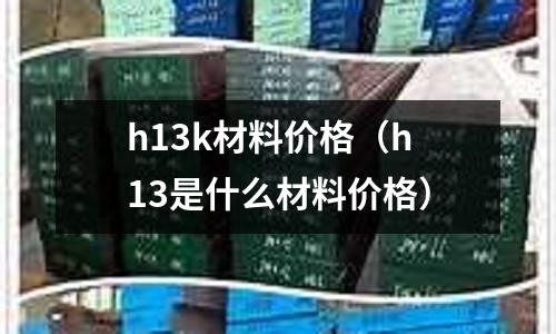 h13k材料價(jià)格（h13是什么材料價(jià)格）