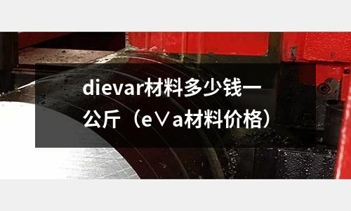 dievar材料多少錢一公斤（e∨a材料價(jià)格）