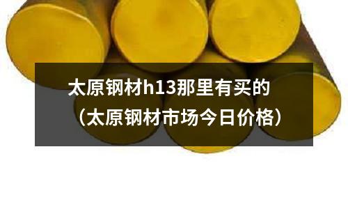 太原鋼材h13那里有買的（太原鋼材市場(chǎng)今日價(jià)格）