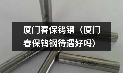 廈門春保鎢鋼（廈門春保鎢鋼待遇好嗎）