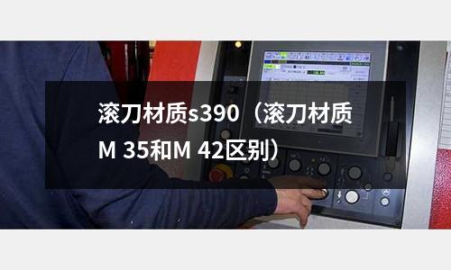 滾刀材質s390（滾刀材質M 35和M 42區別）
