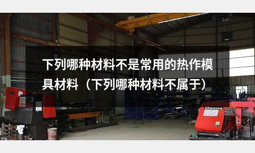下列哪種材料不是常用的熱作模具材料(下列哪種材料不屬于)