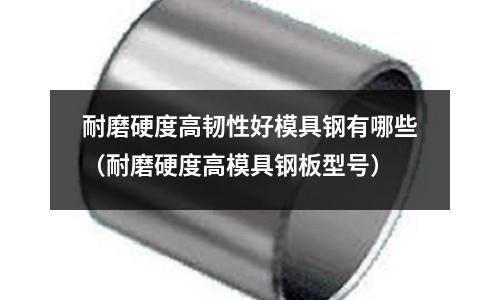 耐磨硬度高韌性好模具鋼有哪些（耐磨硬度高模具鋼板型號）
