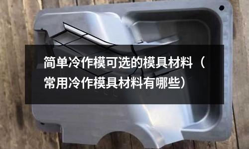 簡單冷作模可選的模具材料(常用冷作模具材料有哪些)