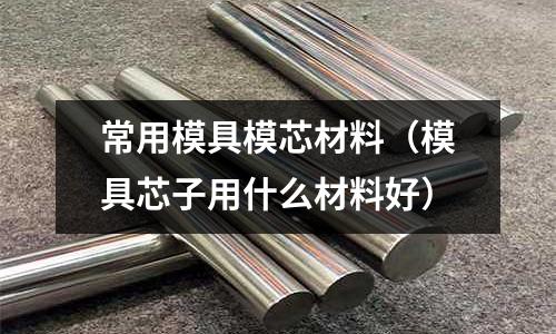 常用模具模芯材料（模具芯子用什么材料好）