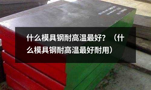 什么模具鋼耐高溫最好?(什么模具鋼耐高溫最好耐用)