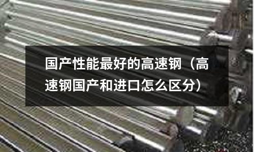 國產性能最好的高速鋼(高速鋼國產和進口怎么區分)