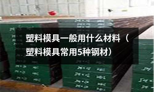 塑料模具一般用什么材料（塑料模具常用5種鋼材）